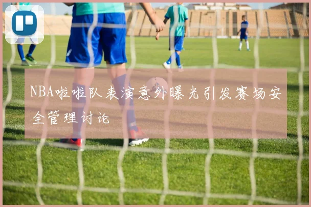 NBA啦啦队表演意外曝光引发赛场安全管理讨论