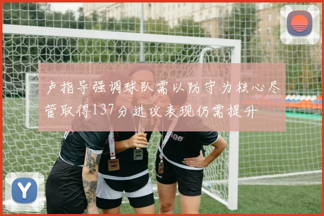 卢指导强调球队需以防守为核心尽管取得137分进攻表现仍需提升