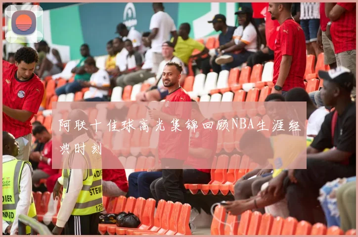 阿联十佳球高光集锦回顾NBA生涯经典时刻