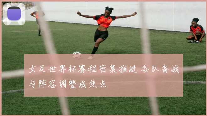女足世界杯赛程密集推进 各队备战与阵容调整成焦点