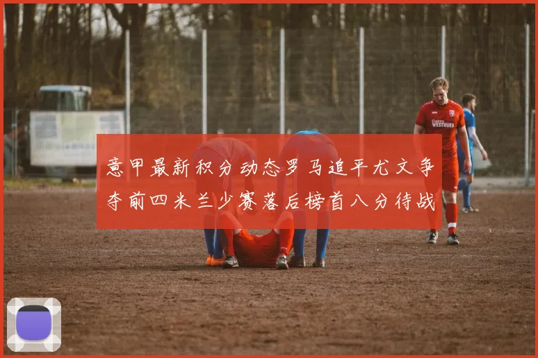 意甲最新积分动态罗马追平尤文争夺前四米兰少赛落后榜首八分待战比萨