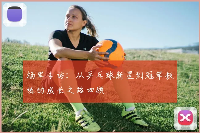 杨军专访：从乒乓球新星到冠军教练的成长之路回顾