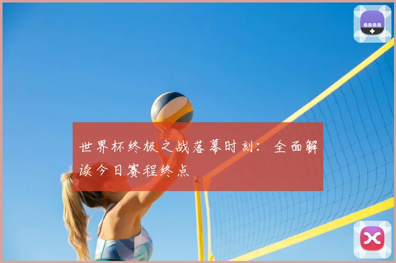 世界杯终极之战落幕时刻:全面解读今日赛程终点
