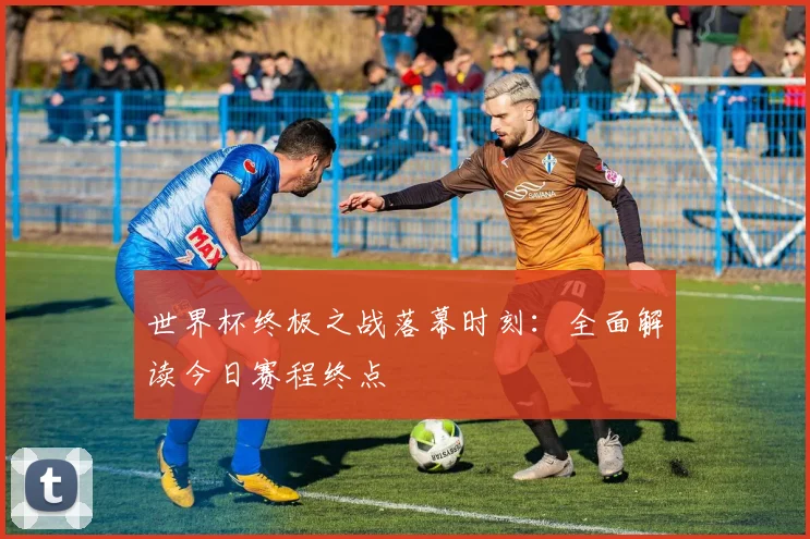 世界杯终极之战落幕时刻:全面解读今日赛程终点