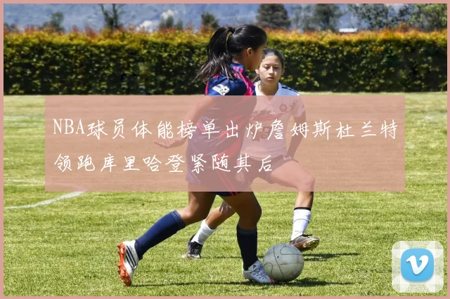 NBA球员体能榜单出炉詹姆斯杜兰特领跑库里哈登紧随其后