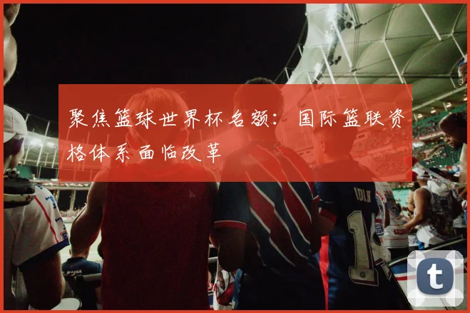 聚焦篮球世界杯名额：国际篮联资格体系面临改革