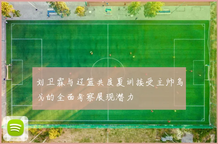 刘卫霖与辽篮共度夏训接受主帅乌戈的全面考察展现潜力
