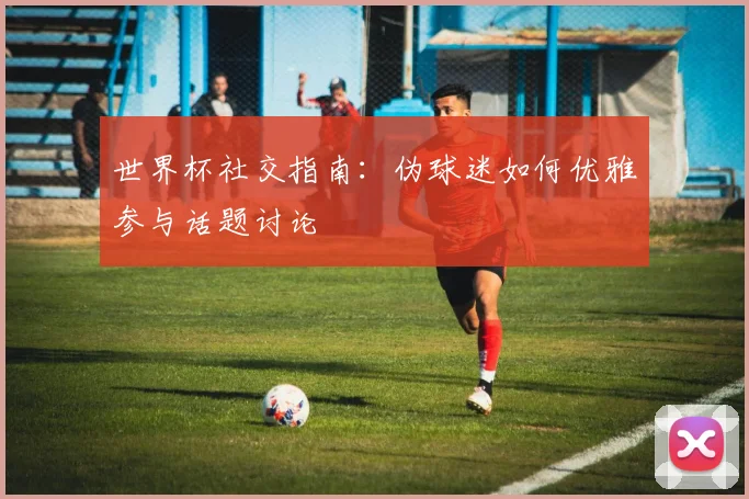 世界杯社交指南：伪球迷如何优雅参与话题讨论