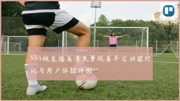 NBA线直播高清免费观看平台功能对比与用户体验评测