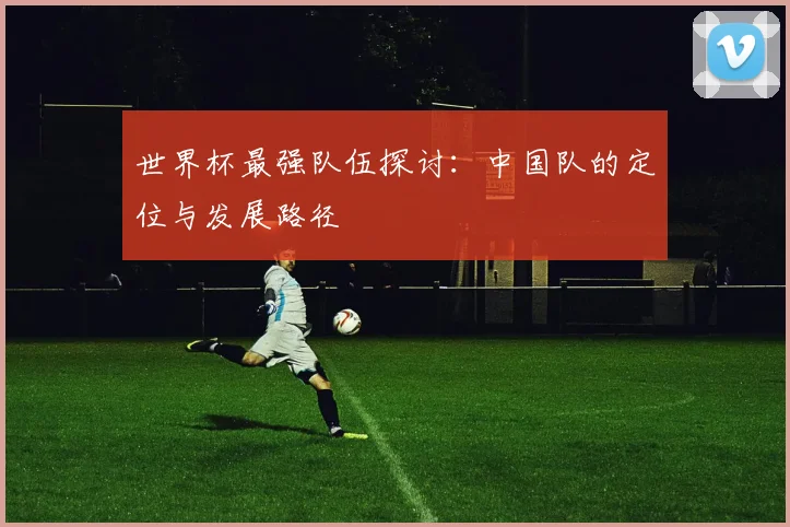 世界杯最强队伍探讨：中国队的定位与发展路径