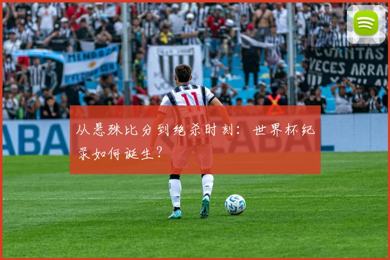 从悬殊比分到绝杀时刻:世界杯纪录如何诞生?