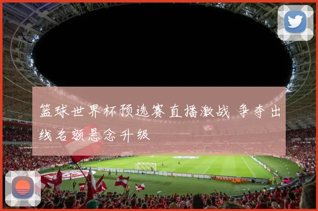 篮球世界杯预选赛直播激战 争夺出线名额悬念升级