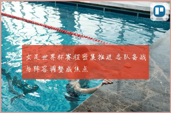 女足世界杯赛程密集推进 各队备战与阵容调整成焦点