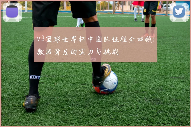 v3篮球世界杯中国队征程全回顾：数据背后的实力与挑战