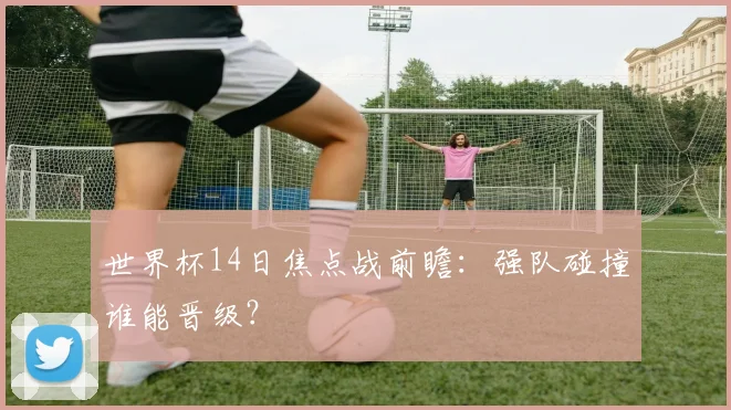 世界杯14日焦点战前瞻:强队碰撞谁能晋级?