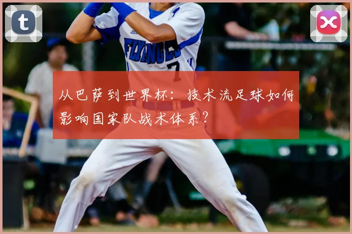 从巴萨到世界杯：技术流足球如何影响国家队战术体系？