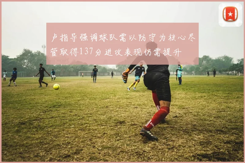 卢指导强调球队需以防守为核心尽管取得137分进攻表现仍需提升