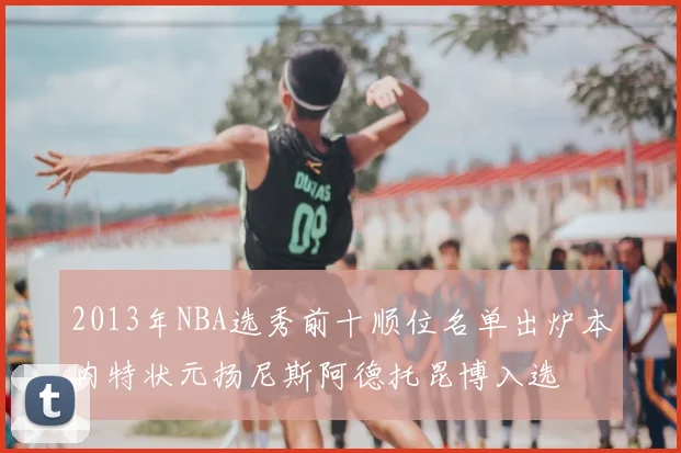 2013年NBA选秀前十顺位名单出炉本内特状元扬尼斯阿德托昆博入选
