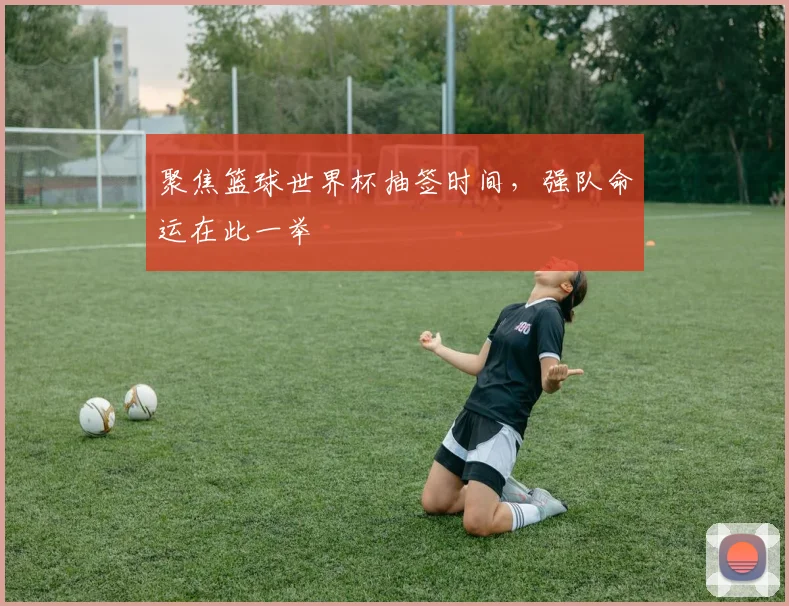 聚焦篮球世界杯抽签时间，强队命运在此一举