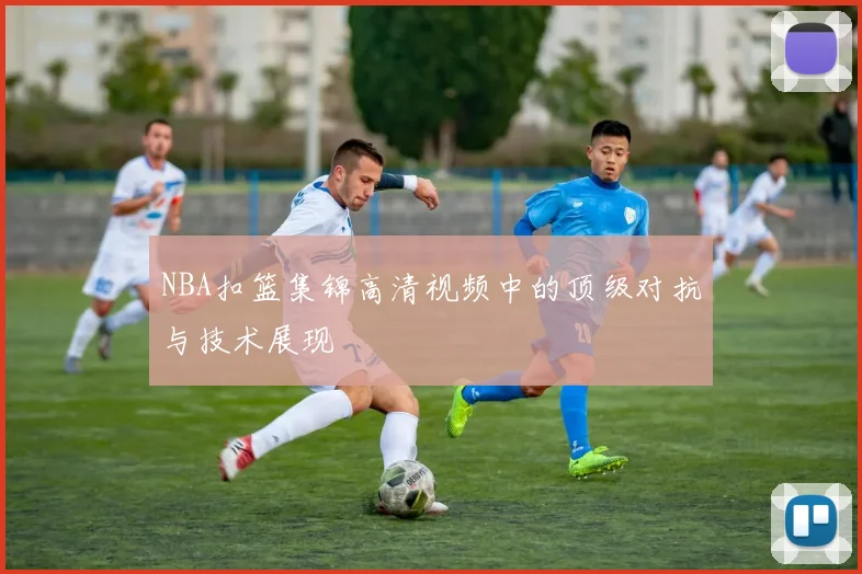 NBA扣篮集锦高清视频中的顶级对抗与技术展现
