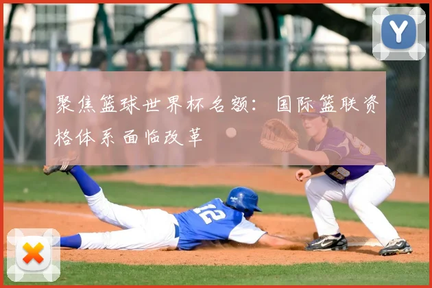 聚焦篮球世界杯名额：国际篮联资格体系面临改革