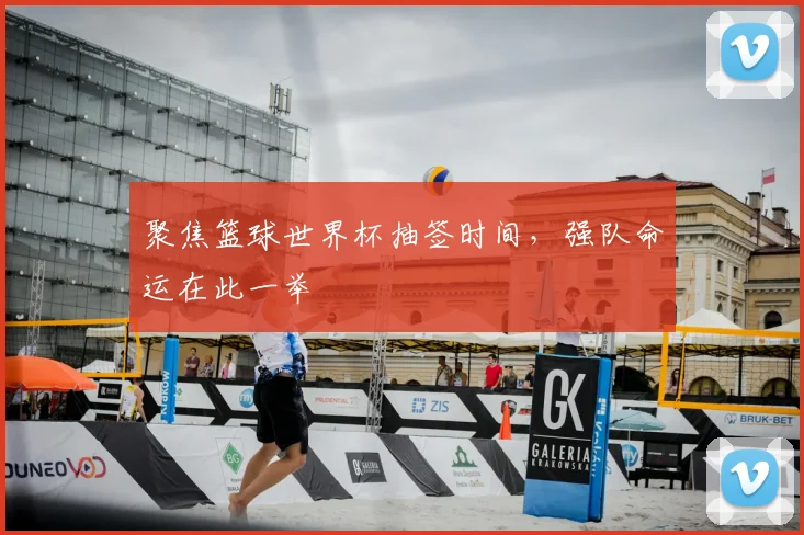 聚焦篮球世界杯抽签时间，强队命运在此一举