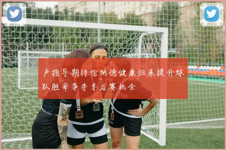 卢指导期待伦纳德健康归来提升球队胜率争夺季后赛机会