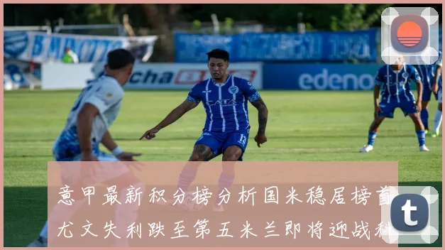 意甲最新积分榜分析国米稳居榜首尤文失利跌至第五米兰即将迎战科莫