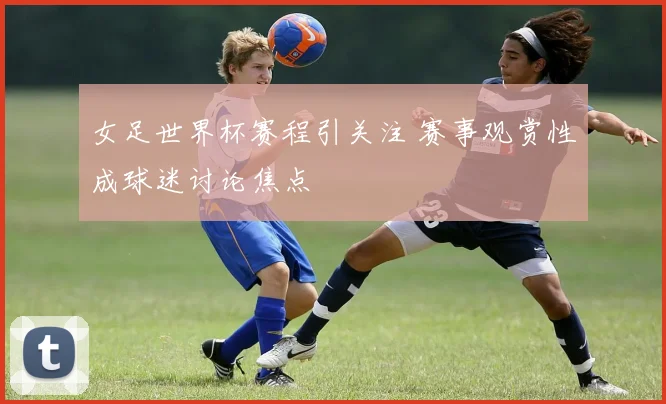 女足世界杯赛程引关注 赛事观赏性成球迷讨论焦点