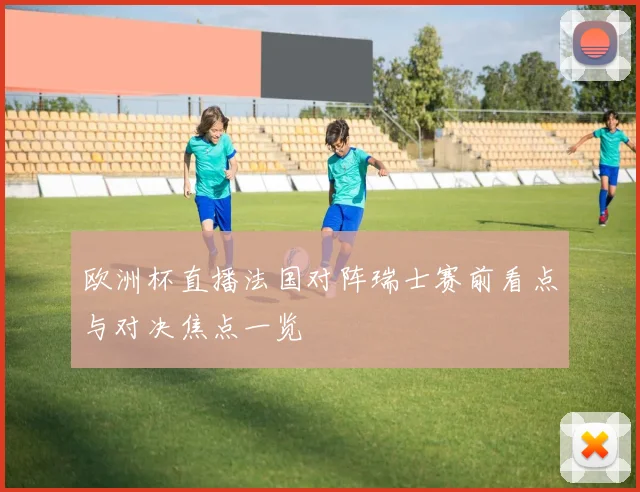 欧洲杯直播法国对阵瑞士赛前看点与对决焦点一览