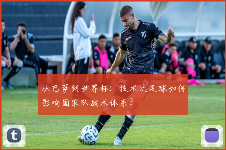 从巴萨到世界杯:技术流足球如何影响国家队战术体系?