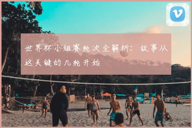 世界杯小组赛轮次全解析:故事从这关键的几轮开始