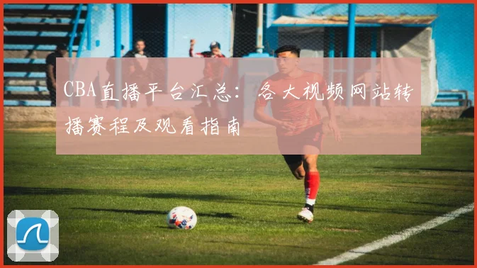 CBA直播平台汇总:各大视频网站转播赛程及观看指南