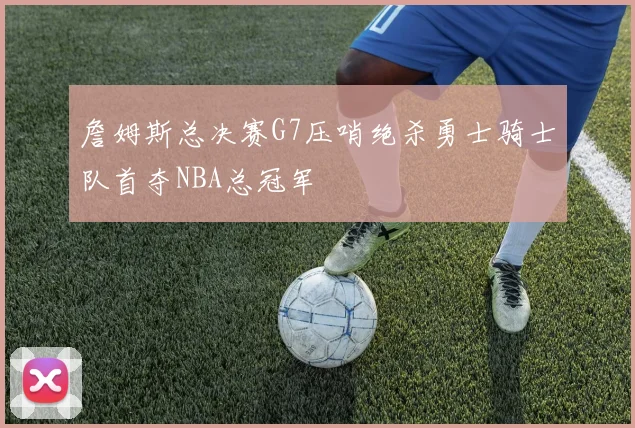 詹姆斯总决赛G7压哨绝杀勇士骑士队首夺NBA总冠军