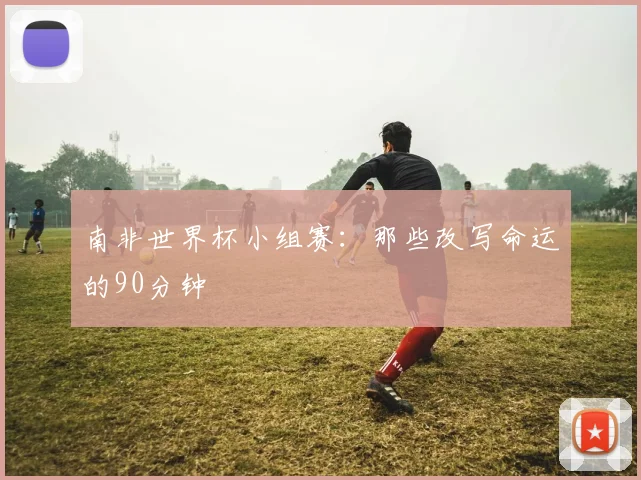 南非世界杯小组赛:那些改写命运的90分钟