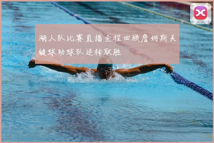 湖人队比赛直播全程回顾詹姆斯关键球助球队逆转取胜