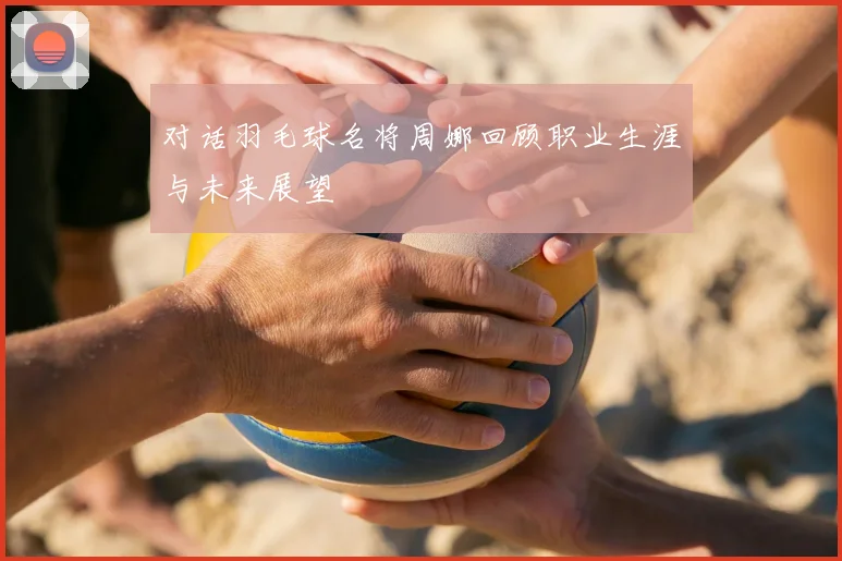 对话羽毛球名将周娜回顾职业生涯与未来展望