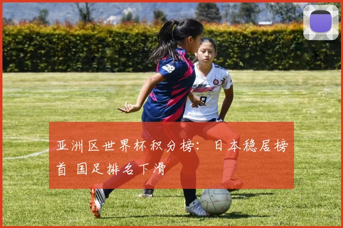 亚洲区世界杯积分榜：日本稳居榜首 国足排名下滑