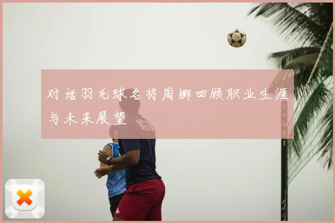 对话羽毛球名将周娜回顾职业生涯与未来展望