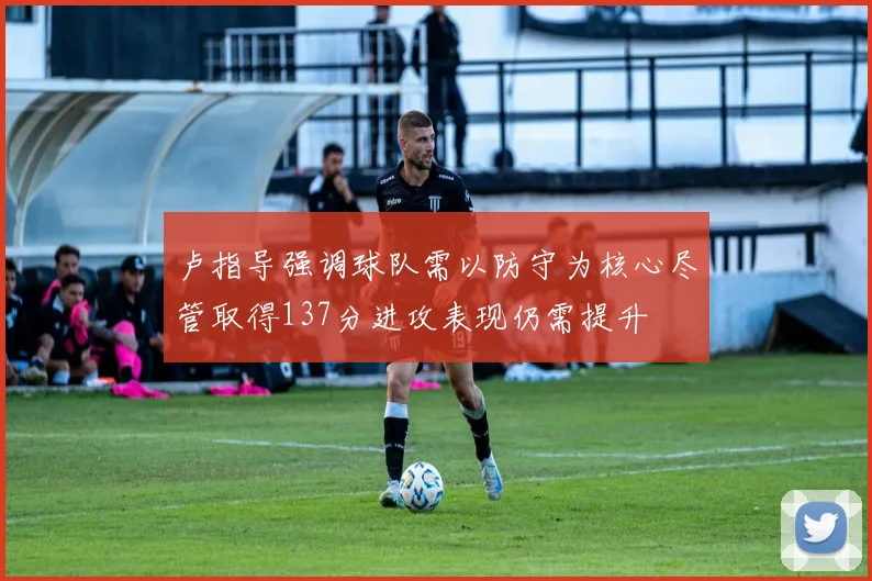 卢指导强调球队需以防守为核心尽管取得137分进攻表现仍需提升