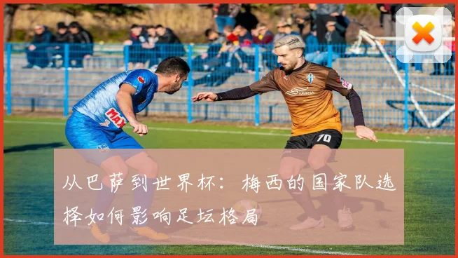 从巴萨到世界杯：梅西的国家队选择如何影响足坛格局