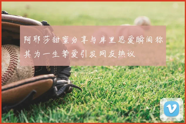 阿耶莎甜蜜分享与库里恩爱瞬间称其为一生挚爱引发网友热议
