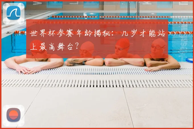 世界杯参赛年龄揭秘：几岁才能站上最高舞台？