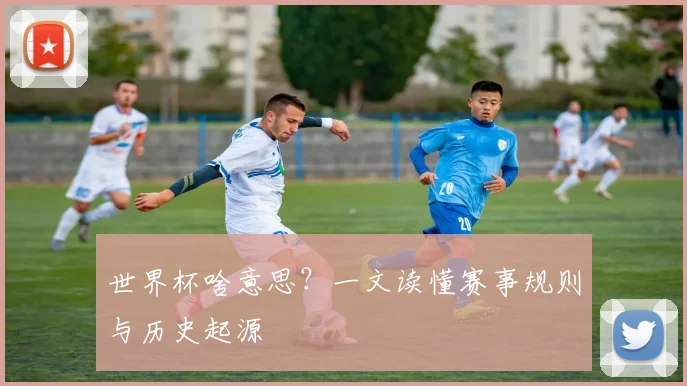 世界杯啥意思?一文读懂赛事规则与历史起源