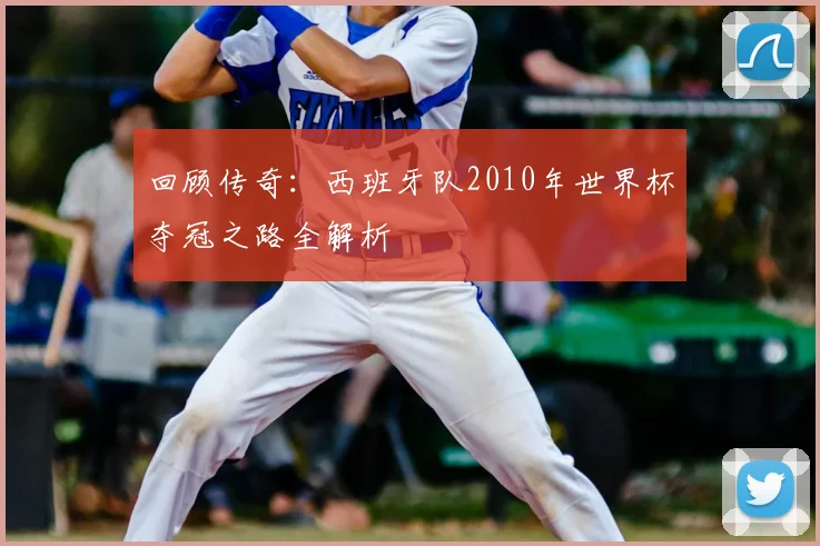 回顾传奇：西班牙队2010年世界杯夺冠之路全解析