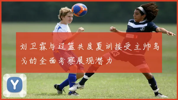 刘卫霖与辽篮共度夏训接受主帅乌戈的全面考察展现潜力