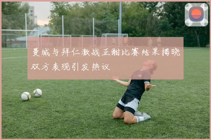 曼城与拜仁激战正酣比赛结果揭晓双方表现引发热议